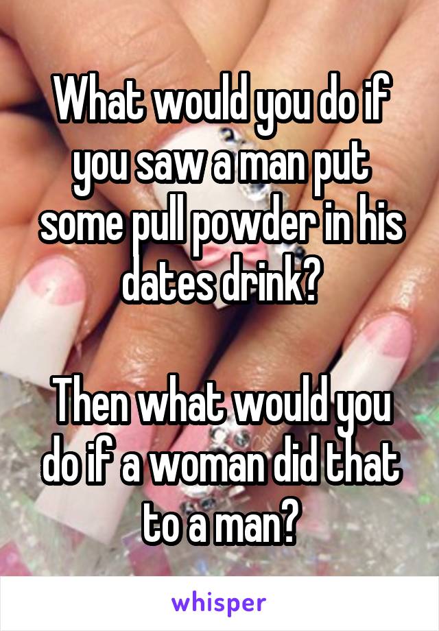 What would you do if you saw a man put some pull powder in his dates drink?

Then what would you do if a woman did that to a man?