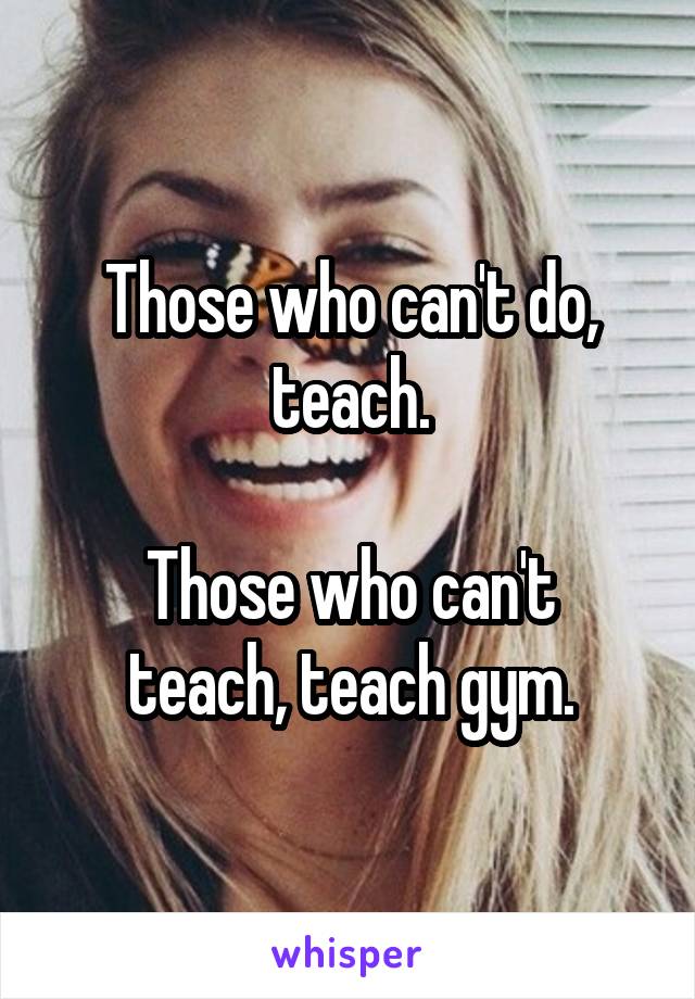 Those who can't do, teach.

Those who can't teach, teach gym.