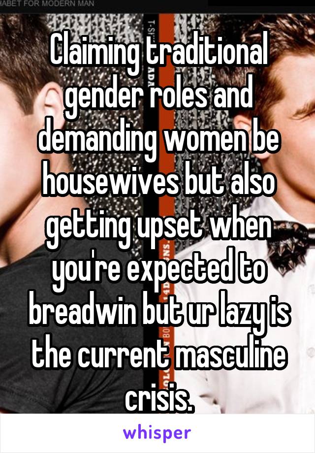 Claiming traditional gender roles and demanding women be housewives but also getting upset when you're expected to breadwin but ur lazy is the current masculine crisis.