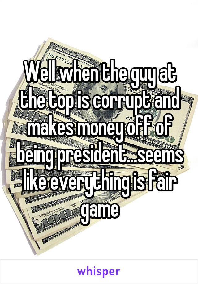 Well when the guy at the top is corrupt and makes money off of being president...seems like everything is fair game