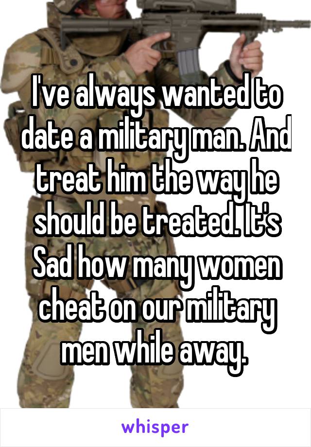 I've always wanted to date a military man. And treat him the way he should be treated. It's Sad how many women cheat on our military men while away. 