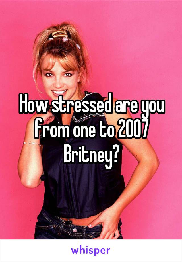 How stressed are you from one to 2007 Britney?