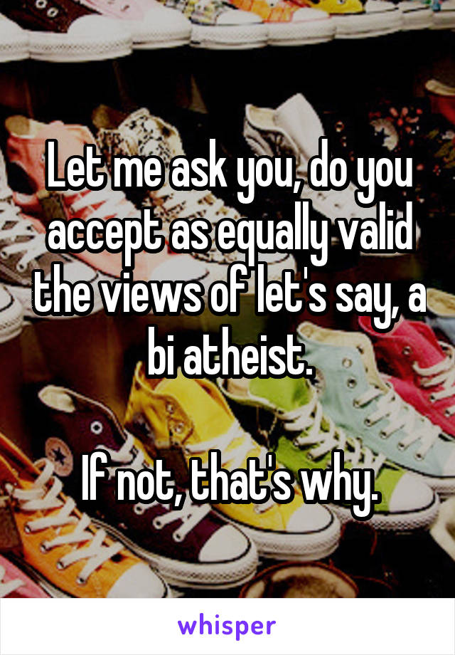 Let me ask you, do you accept as equally valid the views of let's say, a bi atheist.

If not, that's why.