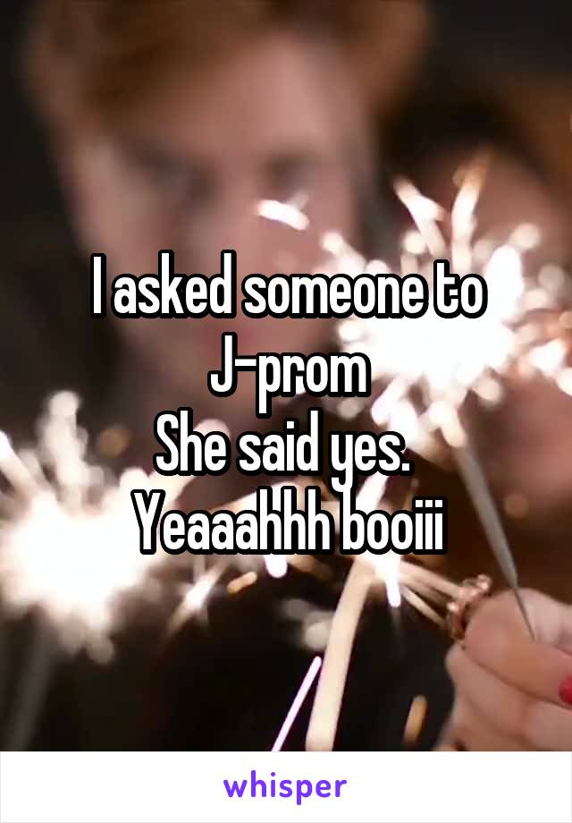 I asked someone to J-prom
She said yes. 
Yeaaahhh booiii