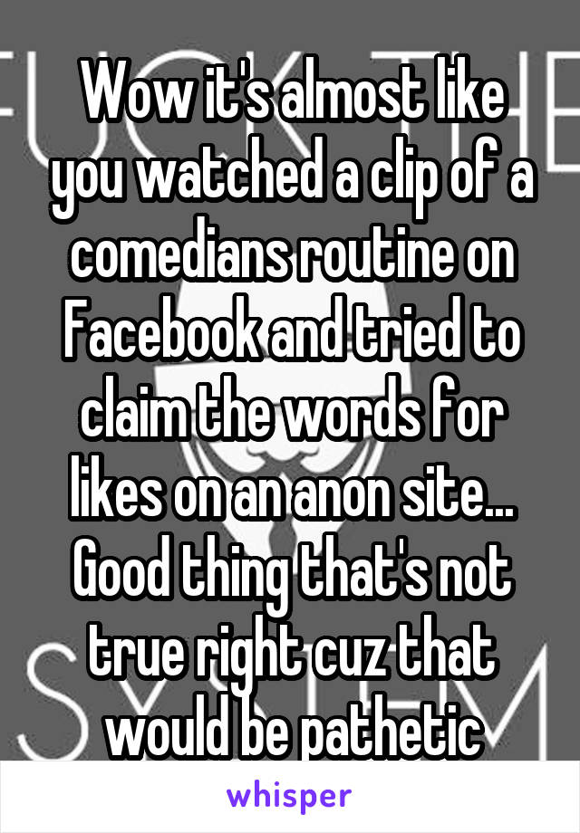 Wow it's almost like you watched a clip of a comedians routine on Facebook and tried to claim the words for likes on an anon site...
Good thing that's not true right cuz that would be pathetic