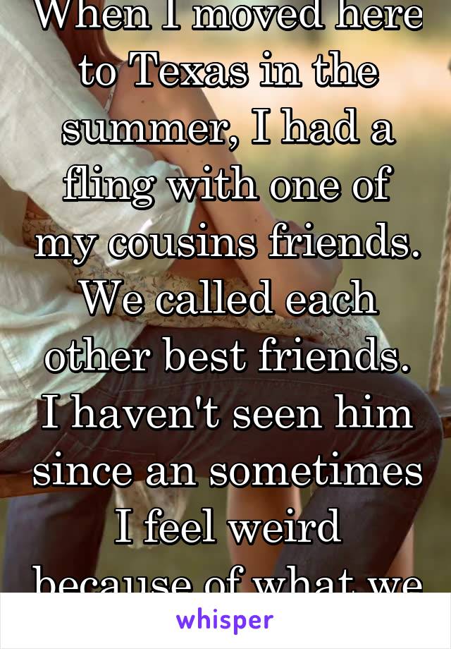 When I moved here to Texas in the summer, I had a fling with one of my cousins friends. We called each other best friends. I haven't seen him since an sometimes I feel weird because of what we did.