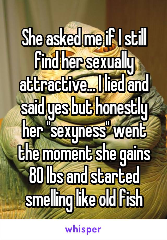 She asked me if I still find her sexually attractive... I lied and said yes but honestly her "sexyness" went the moment she gains 80 lbs and started smelling like old fish