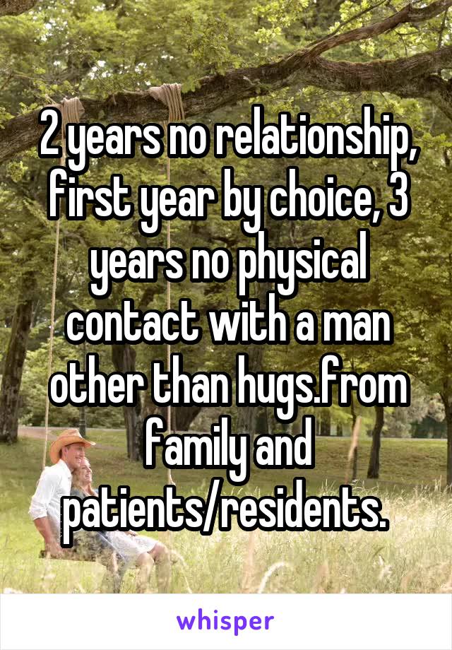 2 years no relationship, first year by choice, 3 years no physical contact with a man other than hugs.from family and patients/residents. 