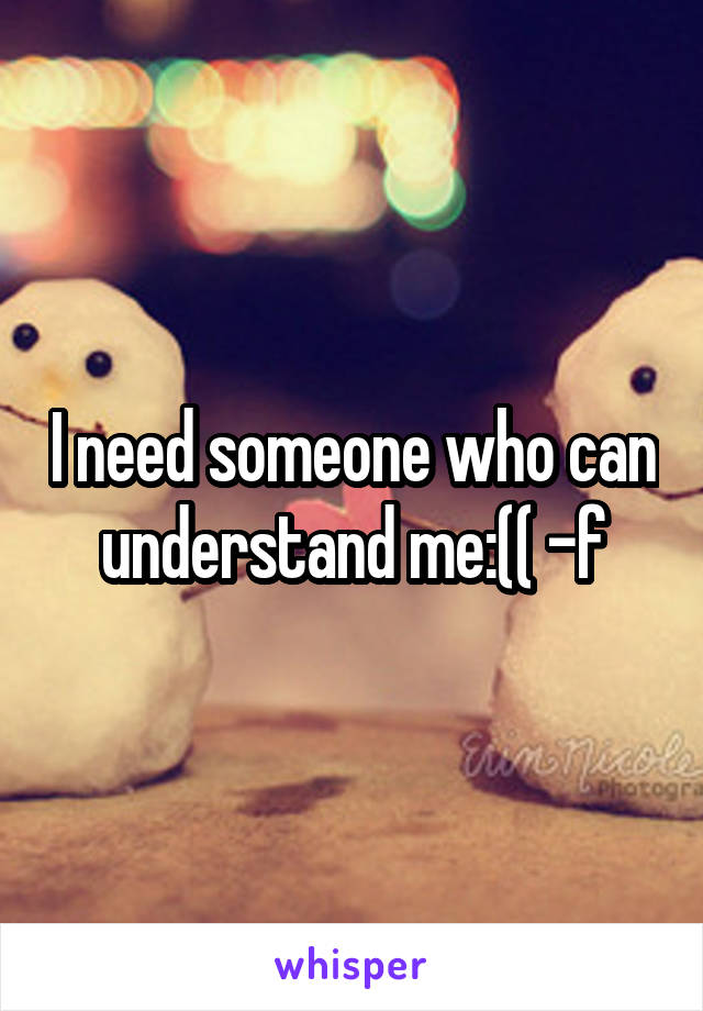 I need someone who can understand me:(( -f