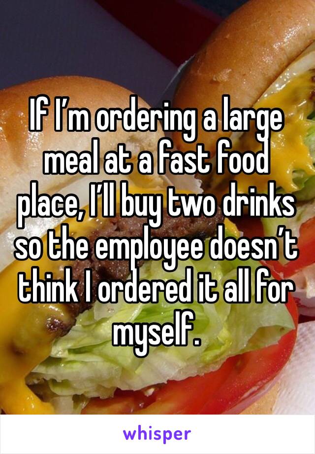 If I’m ordering a large meal at a fast food place, I’ll buy two drinks so the employee doesn’t think I ordered it all for myself. 