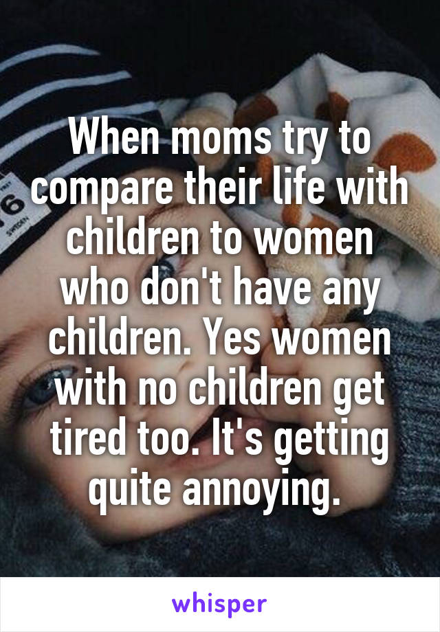 When moms try to compare their life with children to women who don't have any children. Yes women with no children get tired too. It's getting quite annoying. 