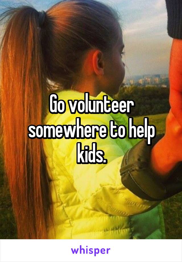 Go volunteer somewhere to help kids.