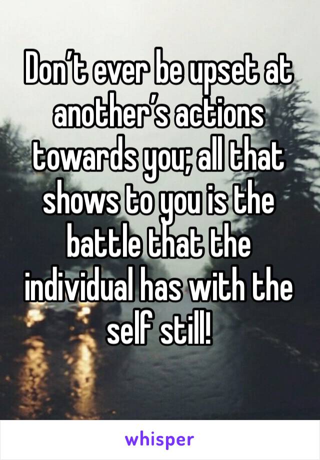 Don’t ever be upset at another’s actions towards you; all that shows to you is the battle that the individual has with the self still!