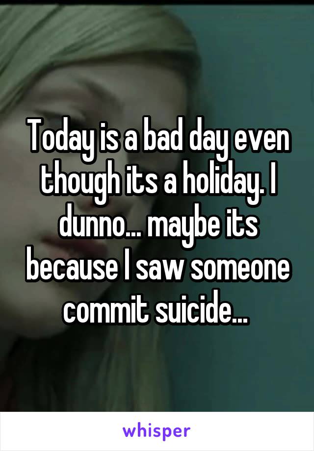 Today is a bad day even though its a holiday. I dunno... maybe its because I saw someone commit suicide... 