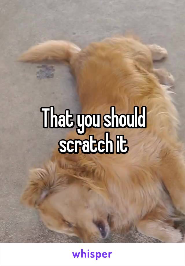 That you should scratch it