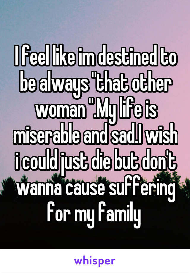 I feel like im destined to be always "that other woman ".My life is miserable and sad.I wish i could just die but don't wanna cause suffering for my family 