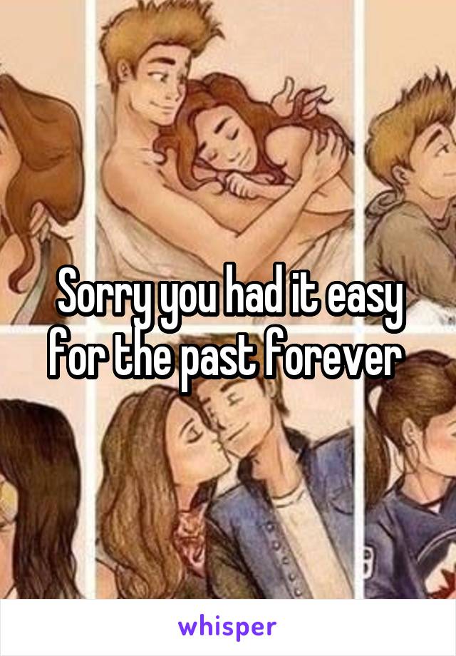 Sorry you had it easy for the past forever 