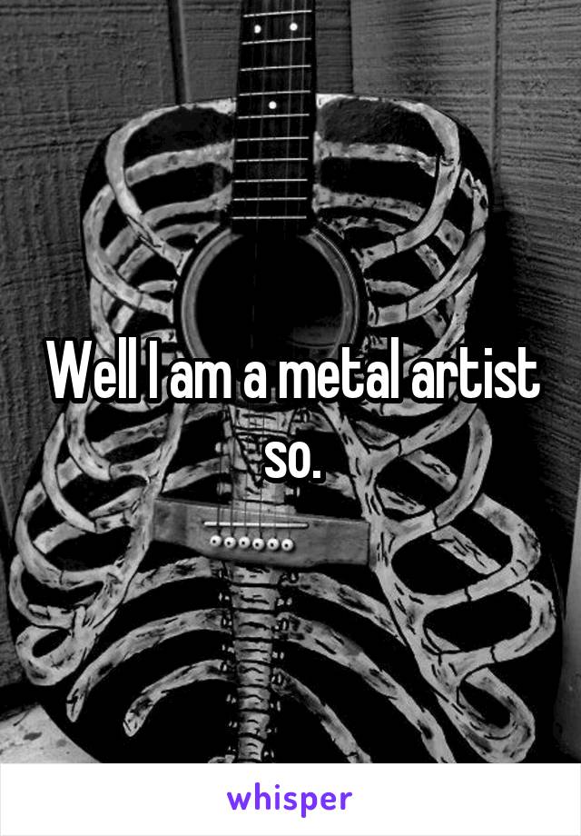 Well I am a metal artist so.