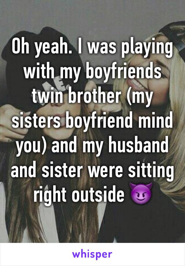 Oh yeah. I was playing with my boyfriends twin brother (my sisters boyfriend mind you) and my husband and sister were sitting right outside 😈