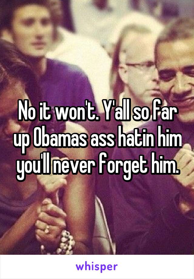 No it won't. Y'all so far up Obamas ass hatin him you'll never forget him.
