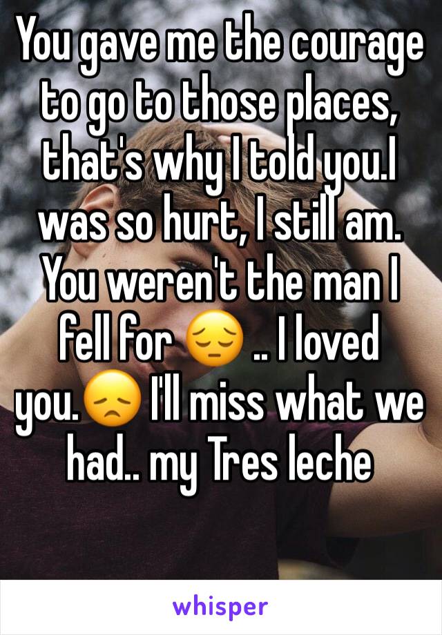 You gave me the courage to go to those places, that's why I told you.I was so hurt, I still am. You weren't the man I fell for 😔 .. I loved you.😞 I'll miss what we had.. my Tres leche