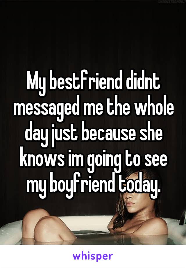 My bestfriend didnt messaged me the whole day just because she knows im going to see my boyfriend today.