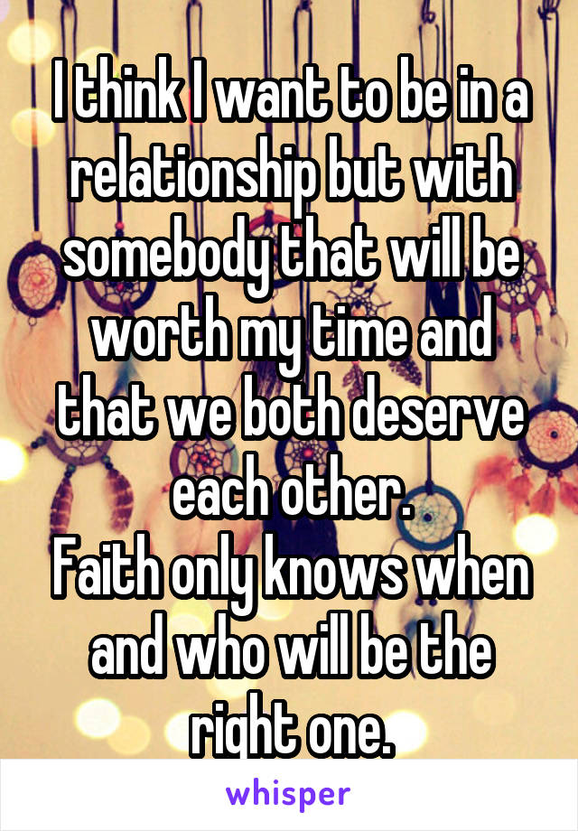 I think I want to be in a relationship but with somebody that will be worth my time and that we both deserve each other.
Faith only knows when and who will be the right one.