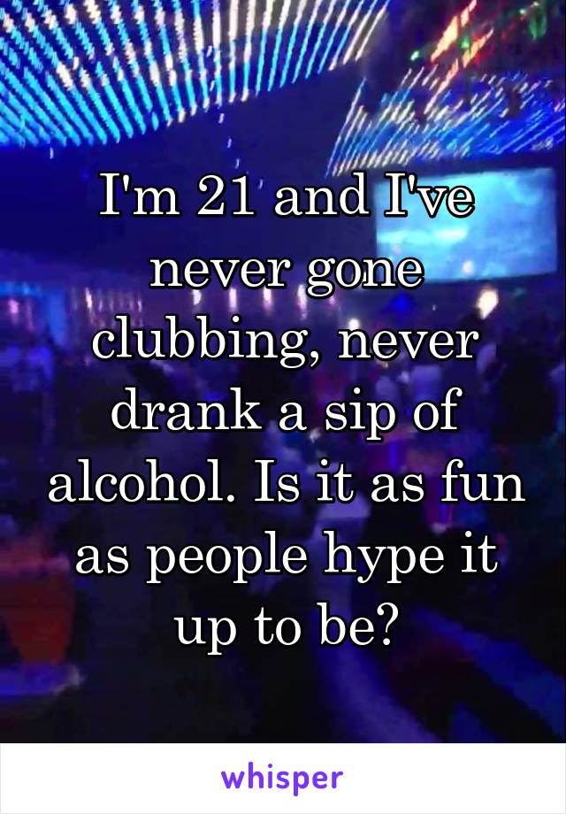 I'm 21 and I've never gone clubbing, never drank a sip of alcohol. Is it as fun as people hype it up to be?