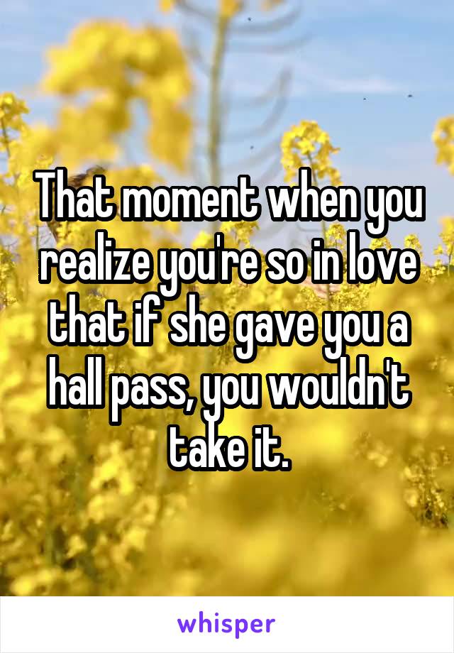 That moment when you realize you're so in love that if she gave you a hall pass, you wouldn't take it.