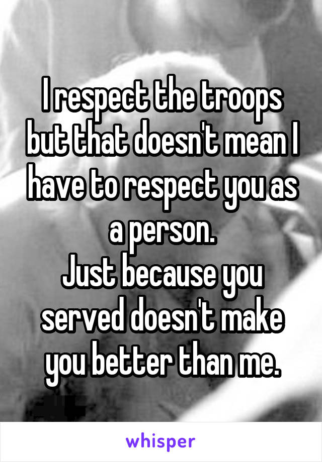 I respect the troops but that doesn't mean I have to respect you as a person.
Just because you served doesn't make you better than me.
