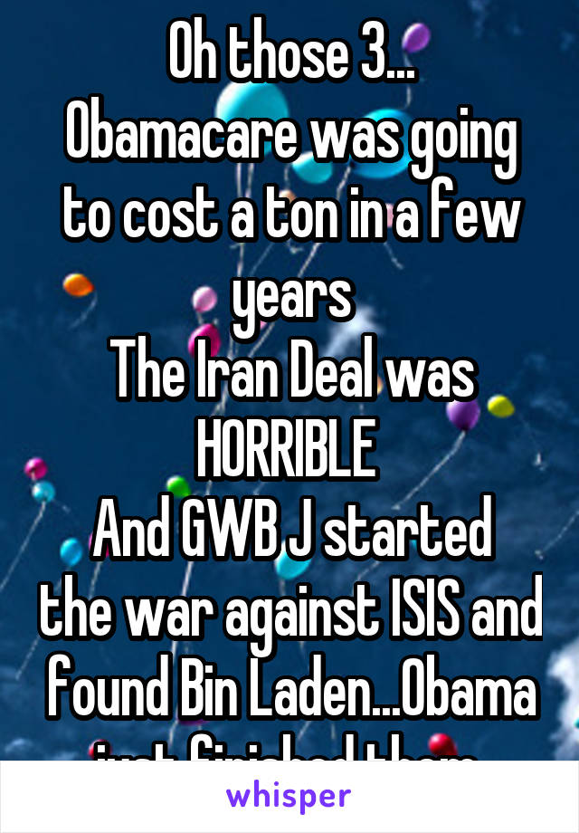 Oh those 3...
Obamacare was going to cost a ton in a few years
The Iran Deal was HORRIBLE 
And GWB J started the war against ISIS and found Bin Laden...Obama just finished them 