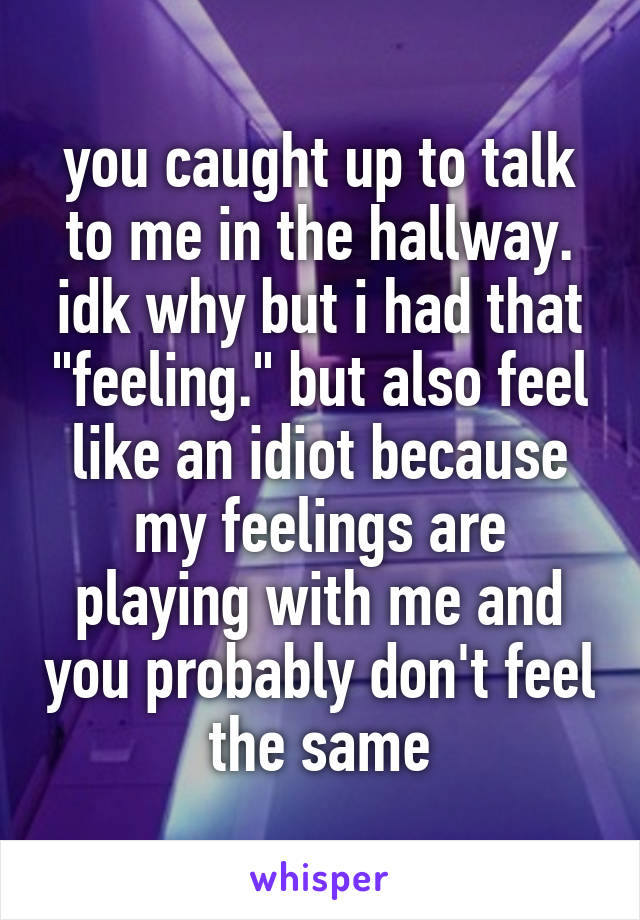 you caught up to talk to me in the hallway. idk why but i had that "feeling." but also feel like an idiot because my feelings are playing with me and you probably don't feel the same