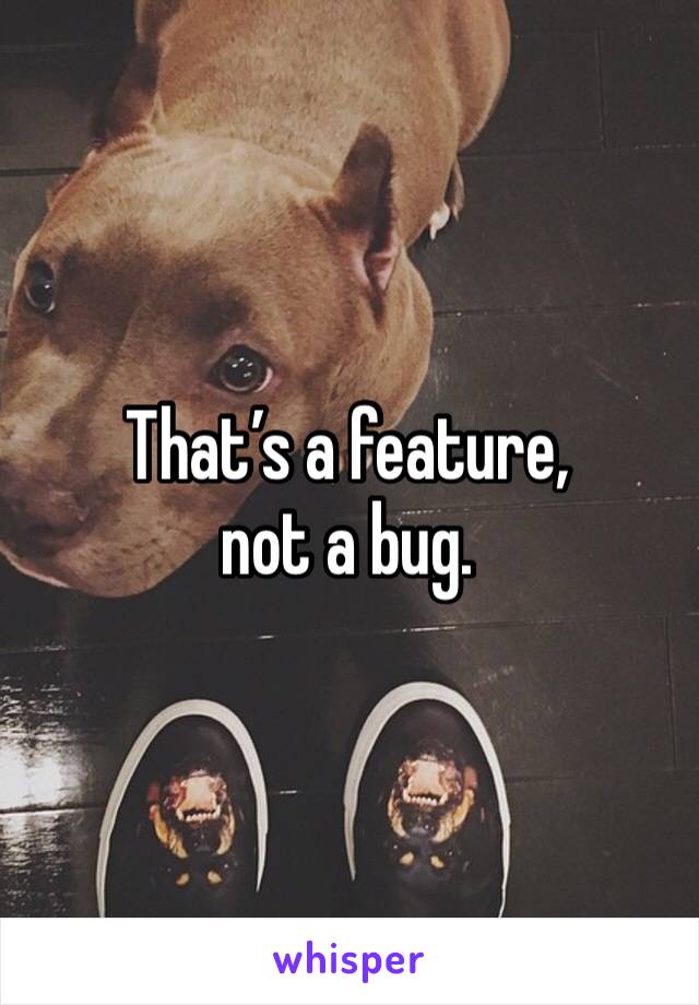 That’s a feature, 
not a bug.
