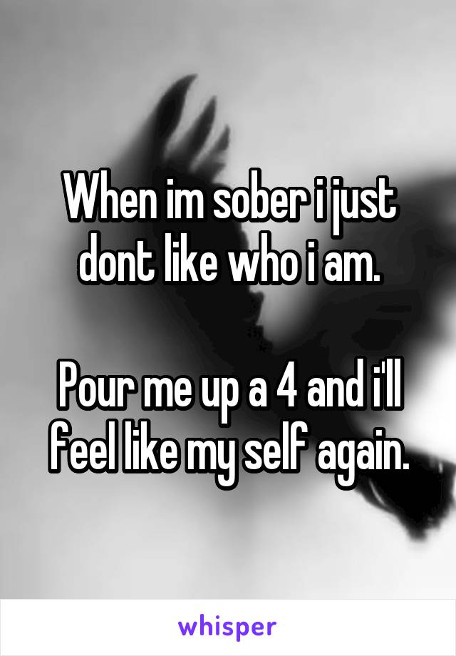 When im sober i just dont like who i am.

Pour me up a 4 and i'll feel like my self again.