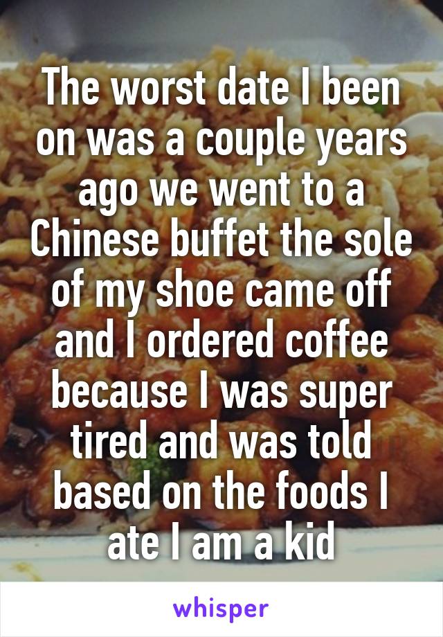 The worst date I been on was a couple years ago we went to a Chinese buffet the sole of my shoe came off and I ordered coffee because I was super tired and was told based on the foods I ate I am a kid