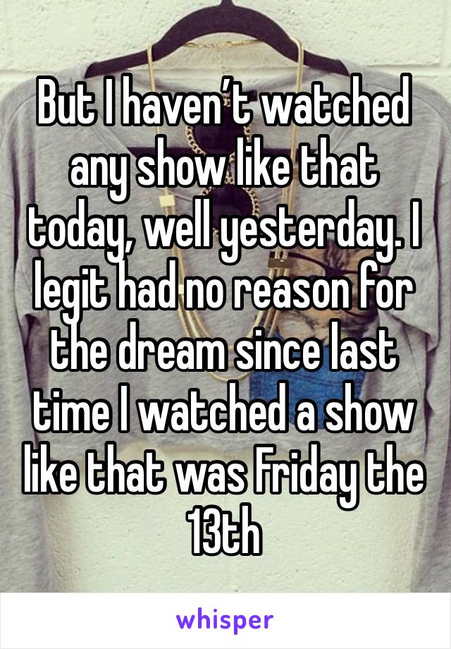 But I haven’t watched any show like that today, well yesterday. I legit had no reason for the dream since last time I watched a show like that was Friday the 13th