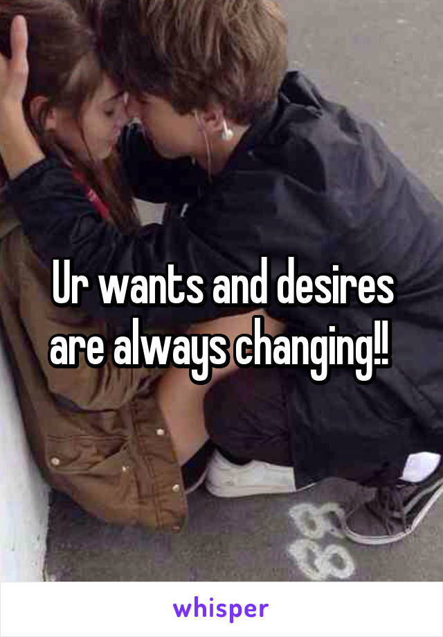 Ur wants and desires are always changing!! 