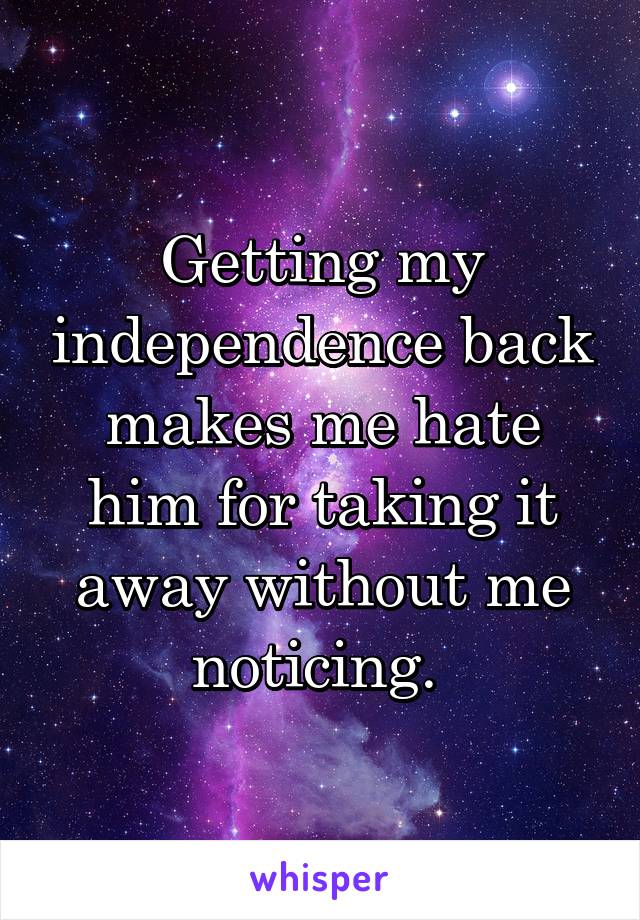 Getting my independence back makes me hate him for taking it away without me noticing. 