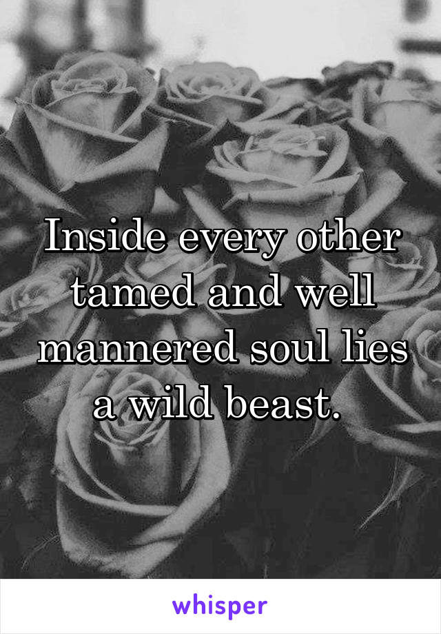 Inside every other tamed and well mannered soul lies a wild beast. 