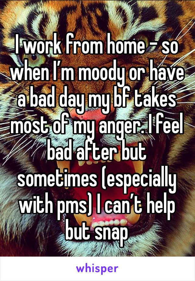 I work from home - so when I’m moody or have a bad day my bf takes most of my anger. I feel bad after but sometimes (especially with pms) I can’t help but snap 
