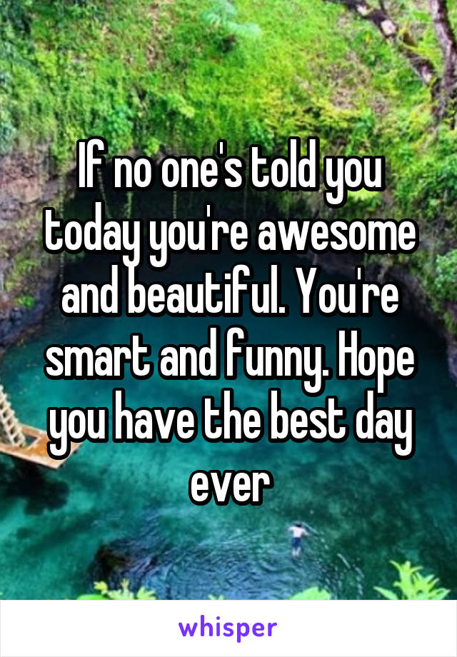 If no one's told you today you're awesome and beautiful. You're smart and funny. Hope you have the best day ever