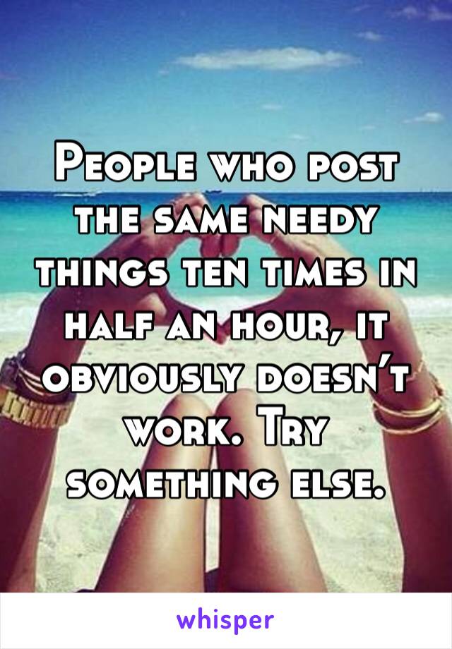 People who post the same needy things ten times in half an hour, it obviously doesn’t work. Try something else. 