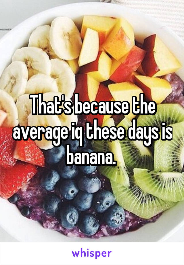 That's because the average iq these days is banana. 