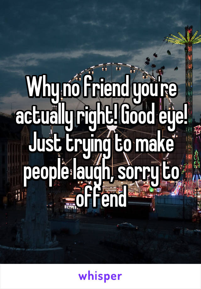 Why no friend you're actually right! Good eye! Just trying to make people laugh, sorry to offend