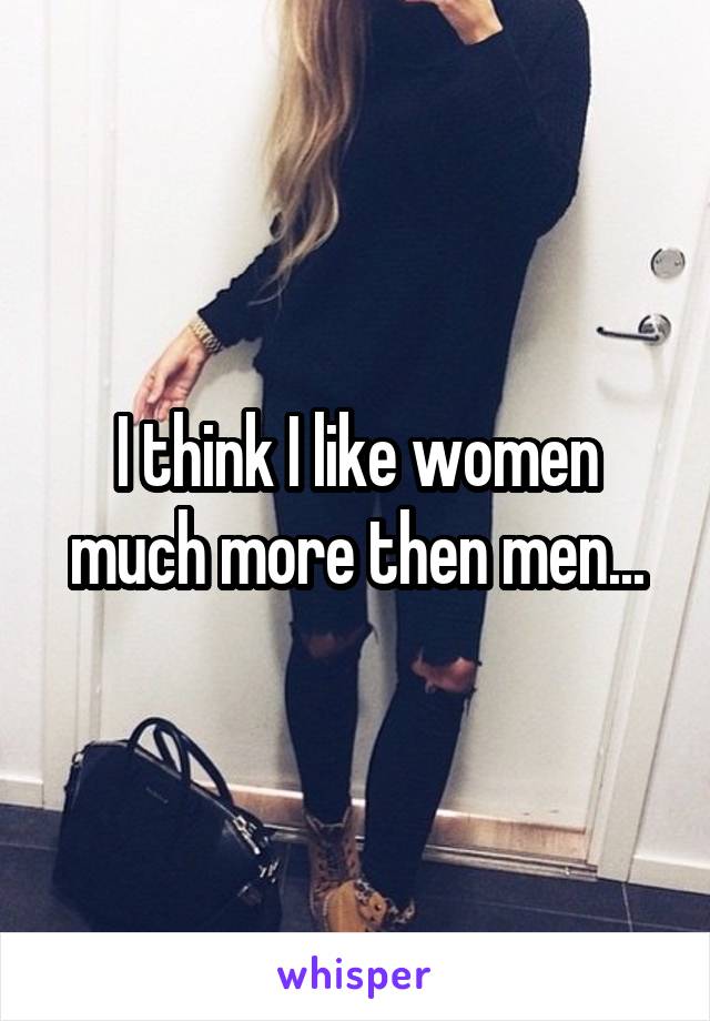 I think I like women much more then men...
