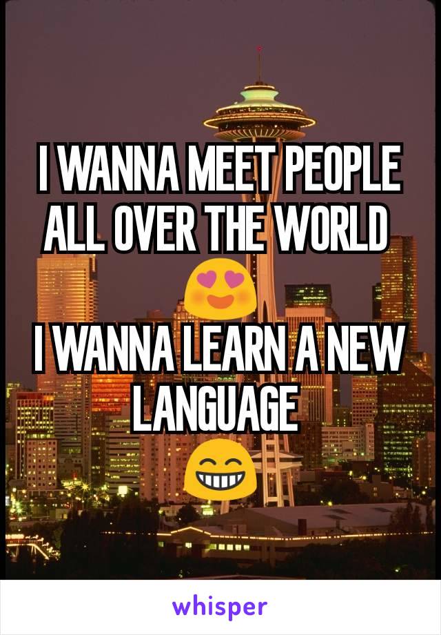 I WANNA MEET PEOPLE ALL OVER THE WORLD 
😍
I WANNA LEARN A NEW LANGUAGE 
😁