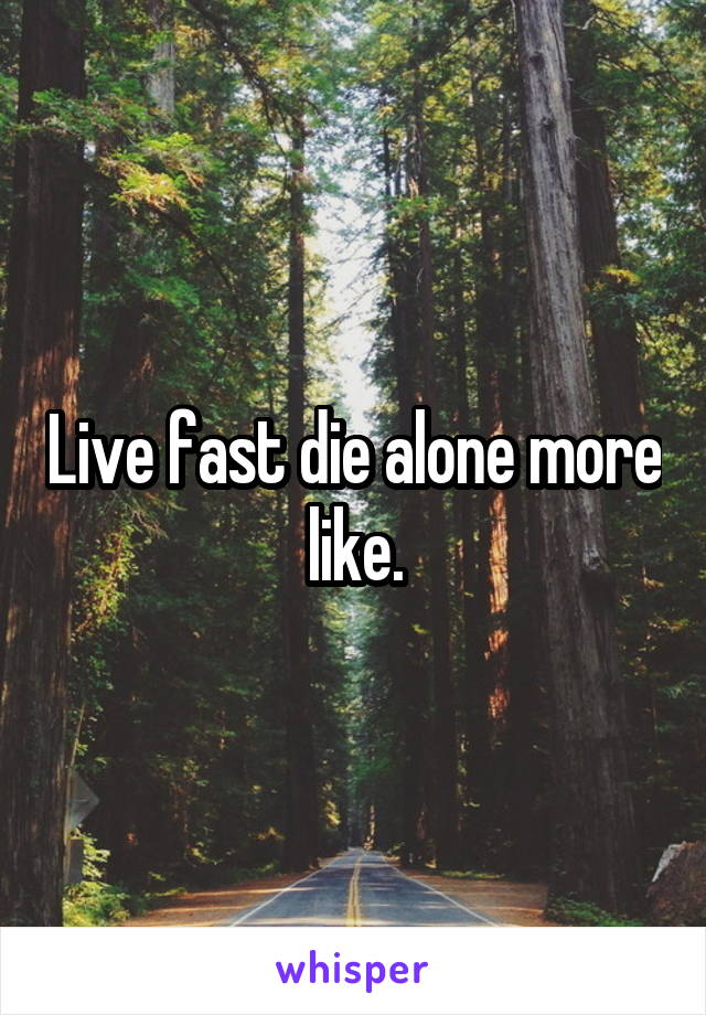 Live fast die alone more like.