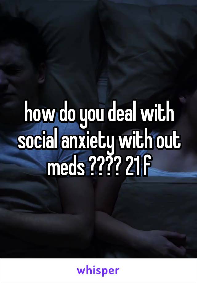 how do you deal with social anxiety with out meds ???? 21 f