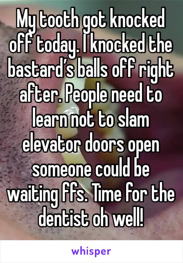 My tooth got knocked off today. I knocked the bastard’s balls off right after. People need to learn not to slam elevator doors open someone could be waiting ffs. Time for the dentist oh well!