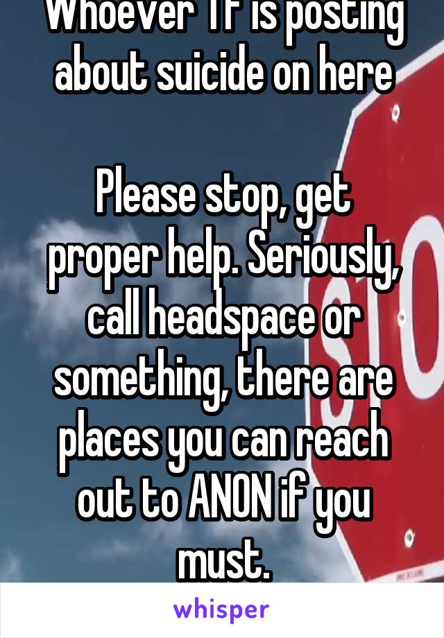 Whoever TF is posting about suicide on here

Please stop, get proper help. Seriously, call headspace or something, there are places you can reach out to ANON if you must.
Please get proper help.